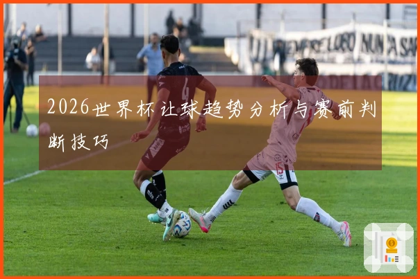 2026世界杯让球趋势分析与赛前判断技巧