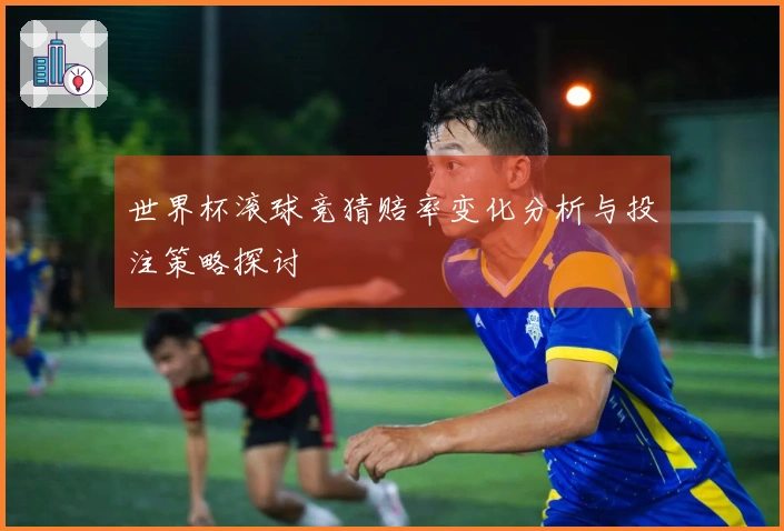 世界杯滚球竞猜赔率变化分析与投注策略探讨